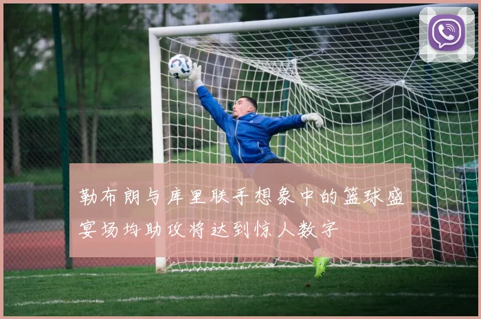 勒布朗与库里联手想象中的篮球盛宴场均助攻将达到惊人数字