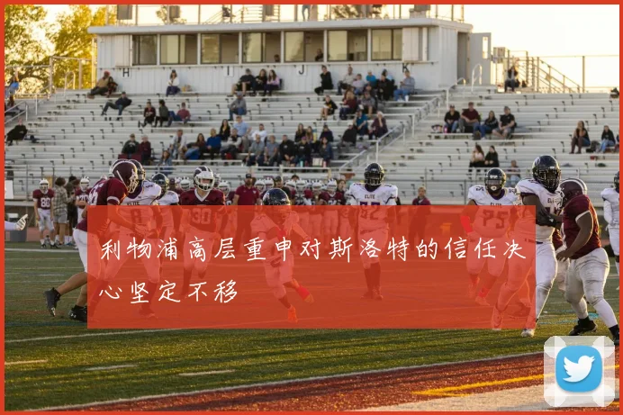 利物浦高层重申对斯洛特的信任决心坚定不移