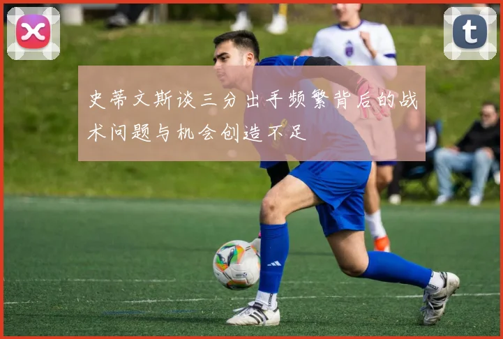 史蒂文斯谈三分出手频繁背后的战术问题与机会创造不足