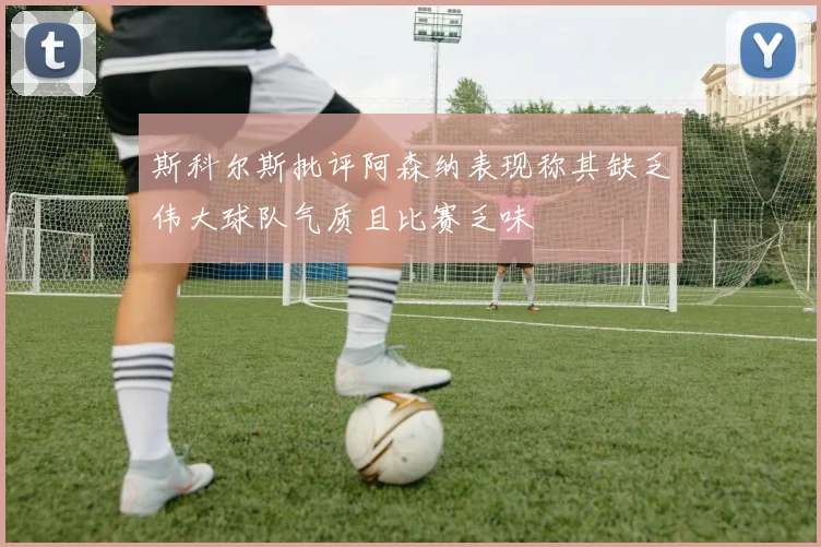 斯科尔斯批评阿森纳表现称其缺乏伟大球队气质且比赛乏味