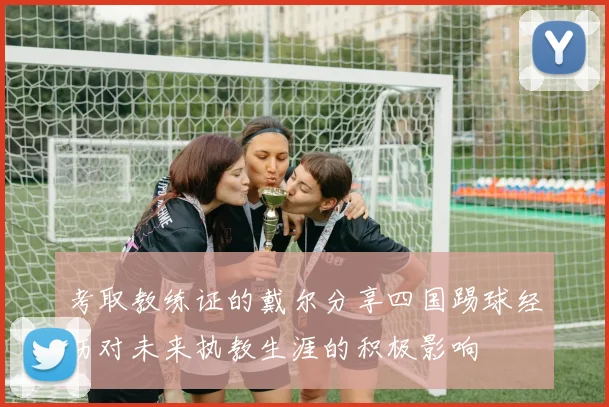 考取教练证的戴尔分享四国踢球经历对未来执教生涯的积极影响