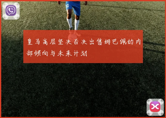 皇马高层坚决否决出售姆巴佩的内部倾向与未来计划