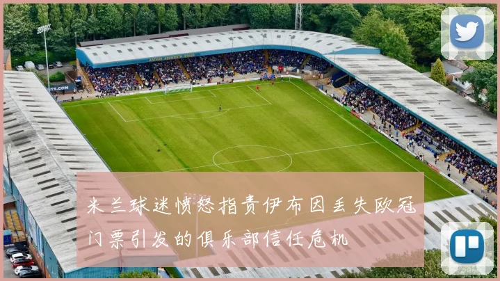 米兰球迷愤怒指责伊布因丢失欧冠门票引发的俱乐部信任危机