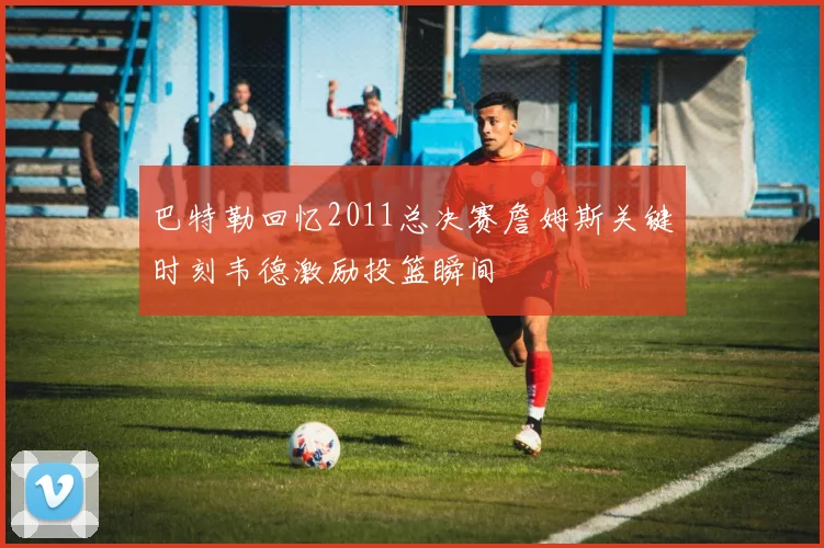 巴特勒回忆2011总决赛詹姆斯关键时刻韦德激励投篮瞬间